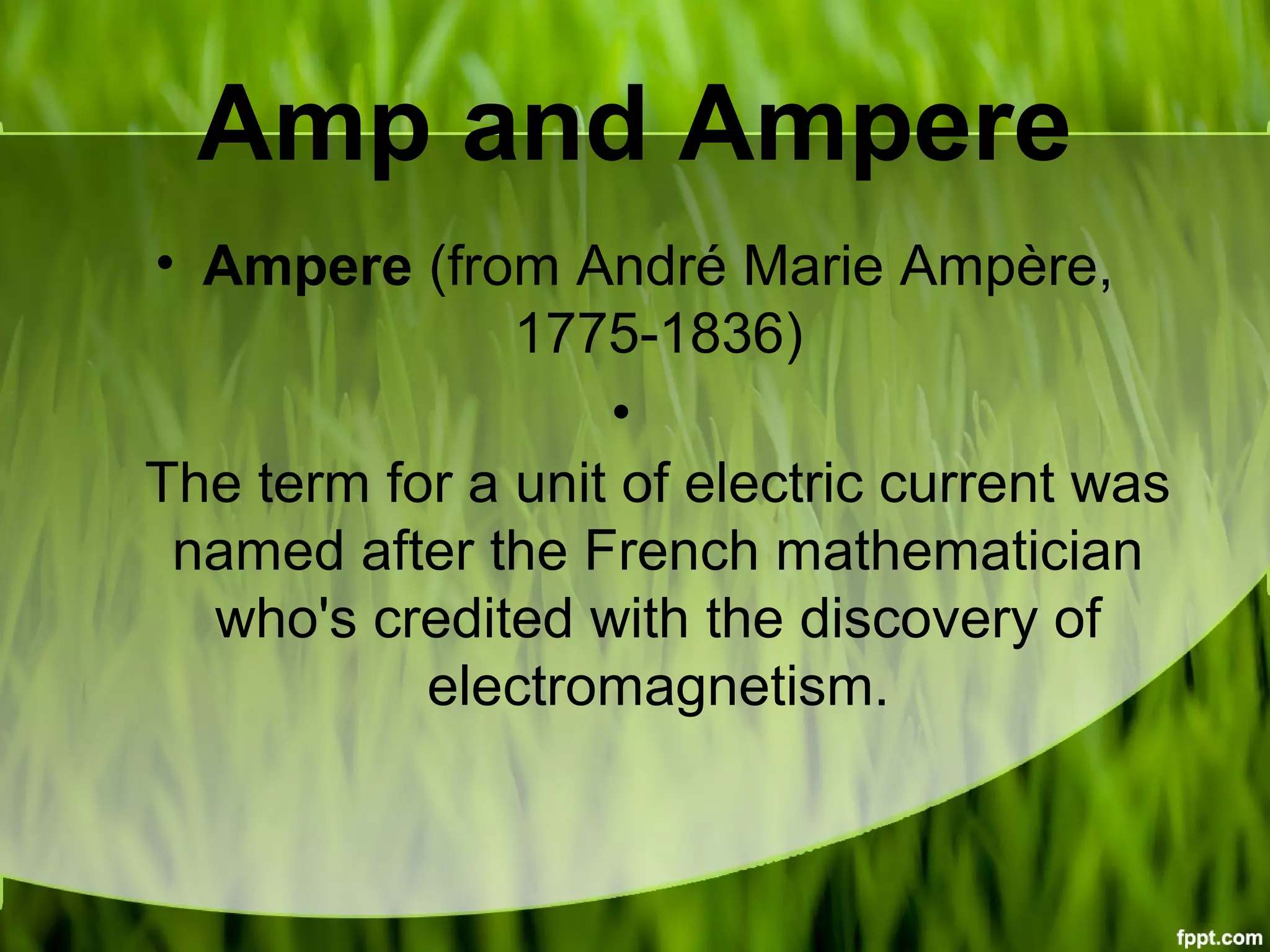Amp and Ampere
• Ampere (from André Marie Ampère,
1775-1836)
•
The term for a unit of electric current was
named after the French mathematician
who's credited with the discovery of
electromagnetism.
 