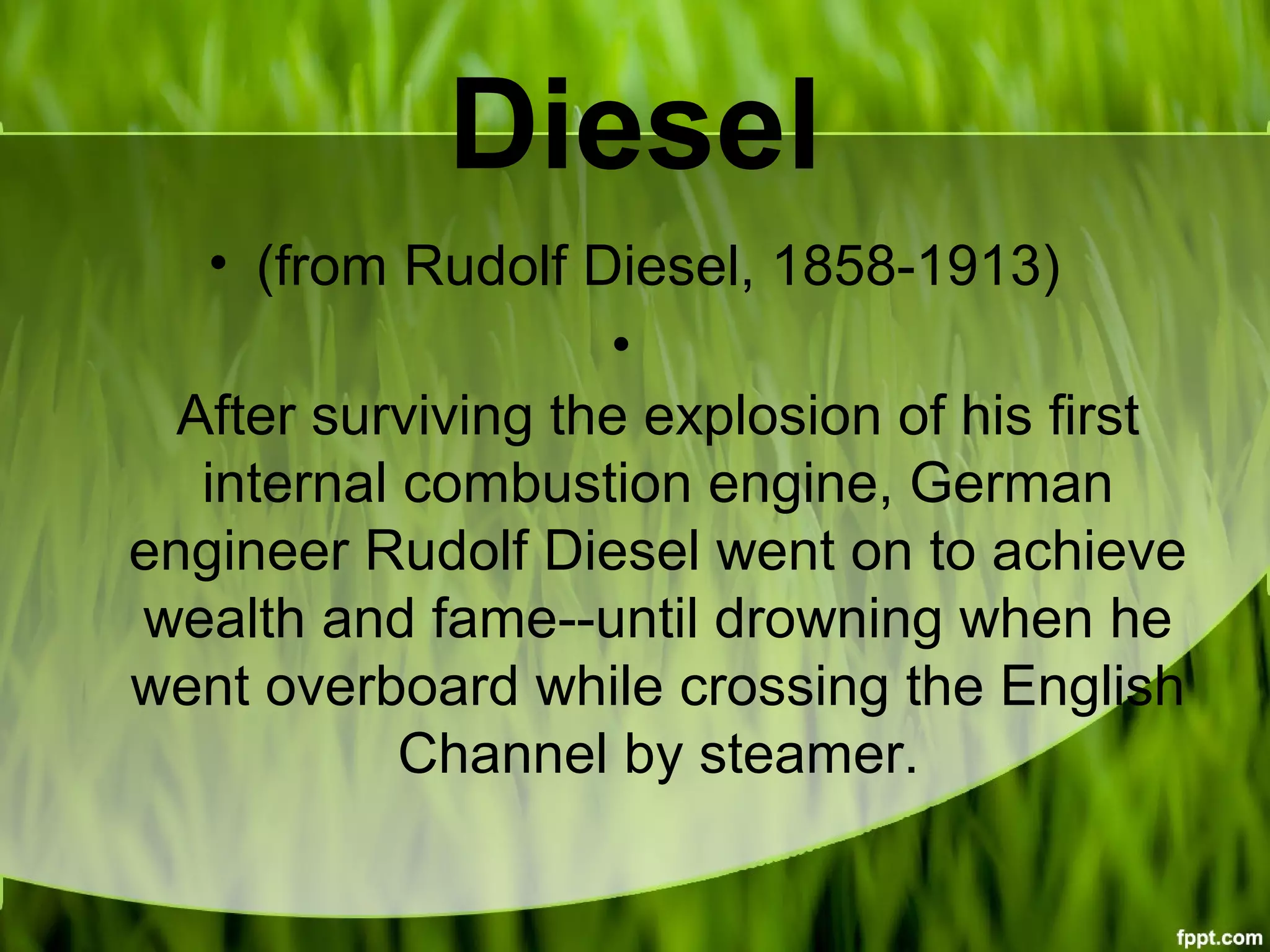 Diesel
• (from Rudolf Diesel, 1858-1913)
•
After surviving the explosion of his first
internal combustion engine, German
engineer Rudolf Diesel went on to achieve
wealth and fame--until drowning when he
went overboard while crossing the English
Channel by steamer.
 