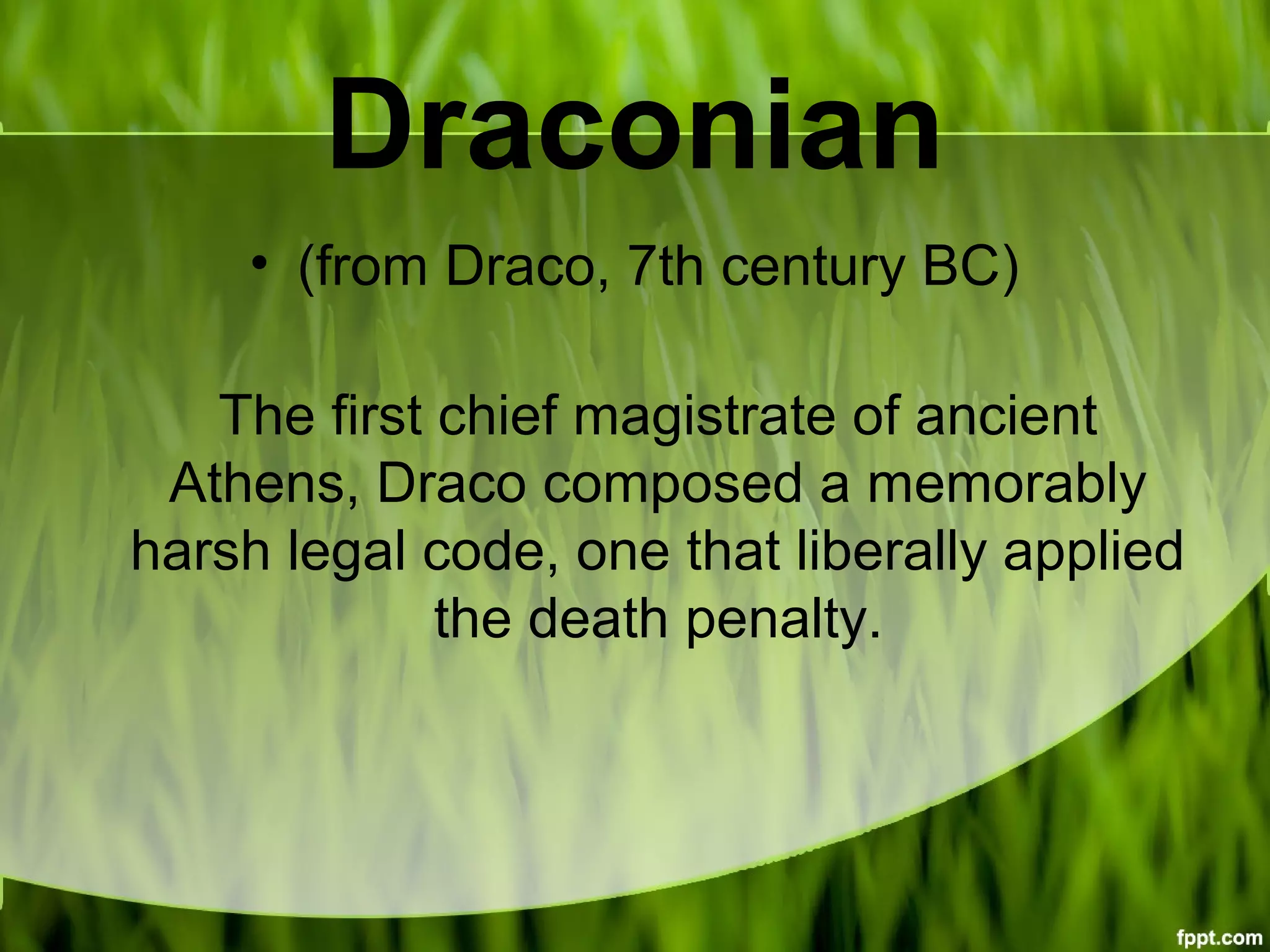 Draconian
• (from Draco, 7th century BC)
The first chief magistrate of ancient
Athens, Draco composed a memorably
harsh legal code, one that liberally applied
the death penalty.
 