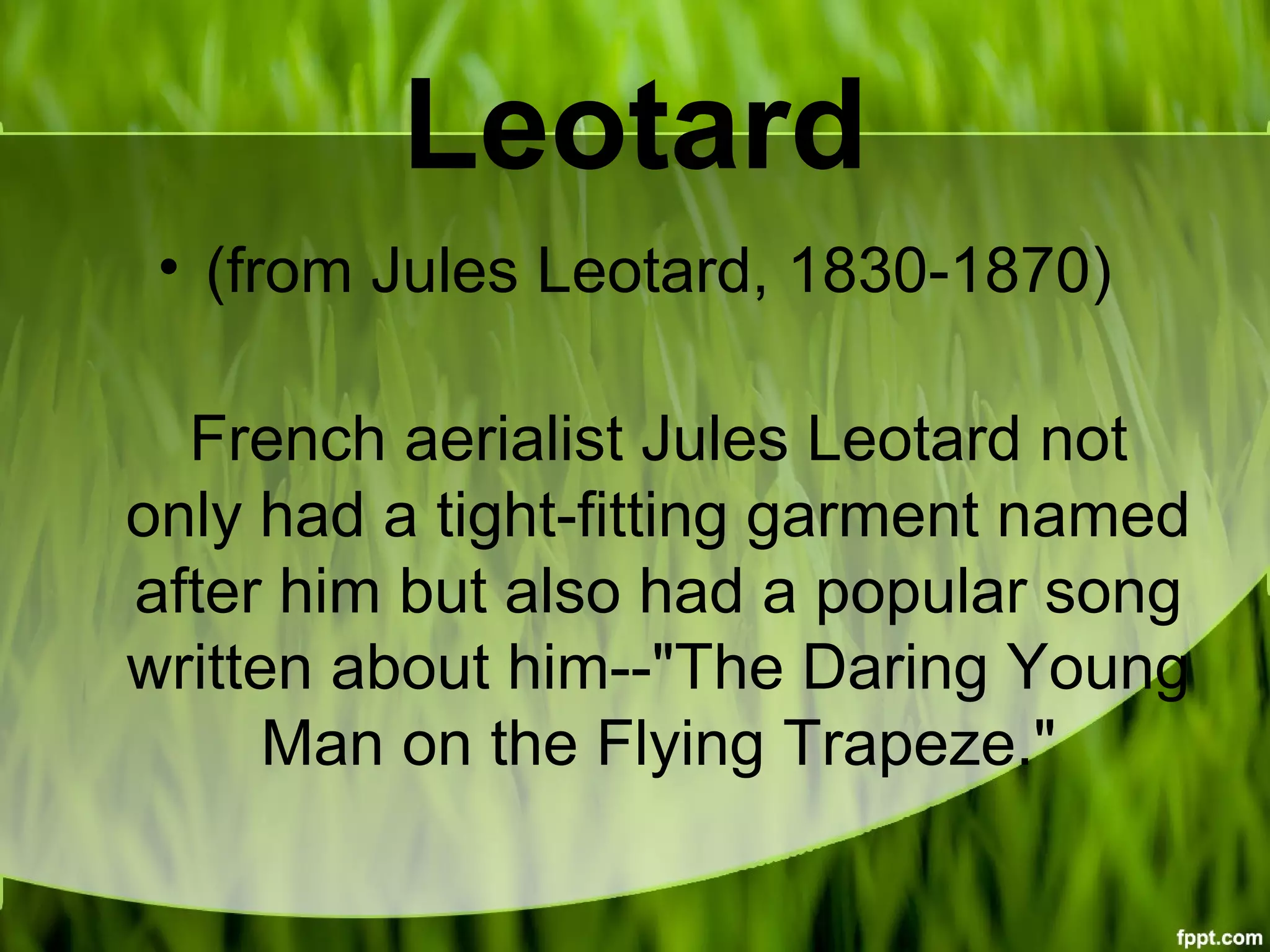 Leotard
• (from Jules Leotard, 1830-1870)
French aerialist Jules Leotard not
only had a tight-fitting garment named
after him but also had a popular song
written about him--"The Daring Young
Man on the Flying Trapeze."
 