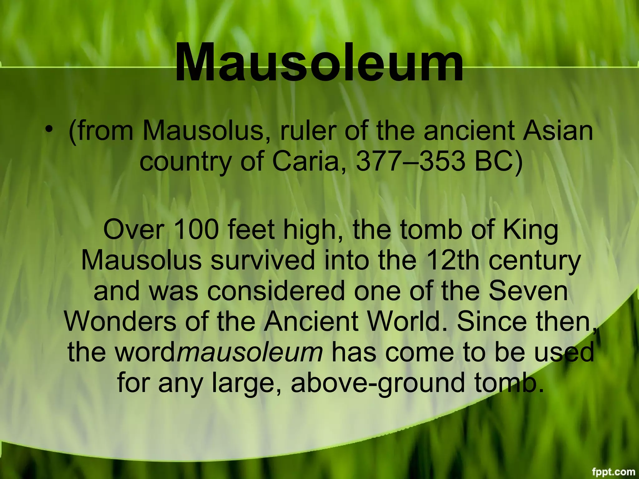 Mausoleum
• (from Mausolus, ruler of the ancient Asian
country of Caria, 377–353 BC)
Over 100 feet high, the tomb of King
Mausolus survived into the 12th century
and was considered one of the Seven
Wonders of the Ancient World. Since then,
the wordmausoleum has come to be used
for any large, above-ground tomb.
 