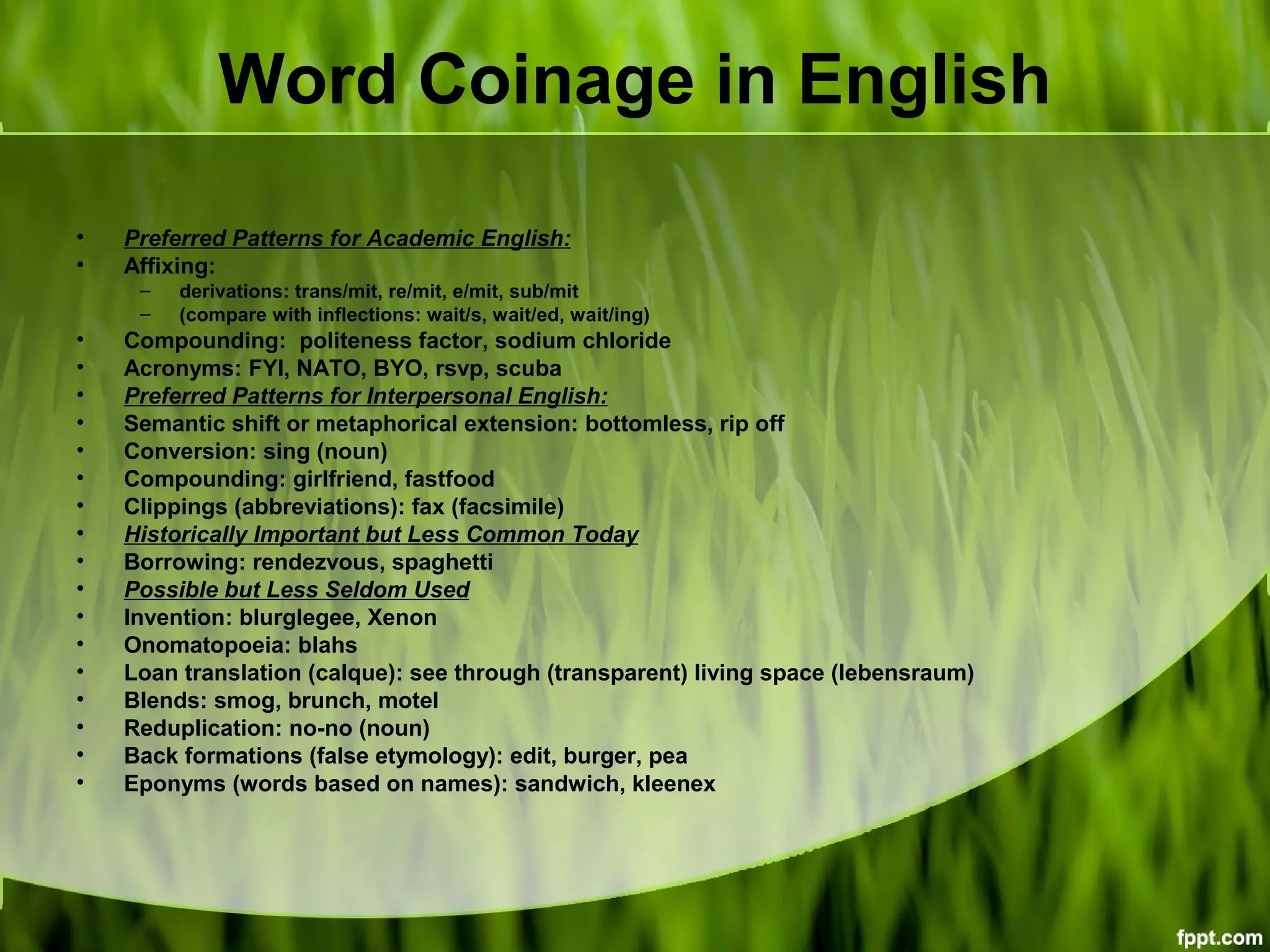 Word Coinage in English
• Preferred Patterns for Academic English:
• Affixing:
– derivations: trans/mit, re/mit, e/mit, sub/mit
– (compare with inflections: wait/s, wait/ed, wait/ing)
• Compounding: politeness factor, sodium chloride
• Acronyms: FYI, NATO, BYO, rsvp, scuba
• Preferred Patterns for Interpersonal English:
• Semantic shift or metaphorical extension: bottomless, rip off
• Conversion: sing (noun)
• Compounding: girlfriend, fastfood
• Clippings (abbreviations): fax (facsimile)
• Historically Important but Less Common Today
• Borrowing: rendezvous, spaghetti
• Possible but Less Seldom Used
• Invention: blurglegee, Xenon
• Onomatopoeia: blahs
• Loan translation (calque): see through (transparent) living space (lebensraum)
• Blends: smog, brunch, motel
• Reduplication: no-no (noun)
• Back formations (false etymology): edit, burger, pea
• Eponyms (words based on names): sandwich, kleenex
 