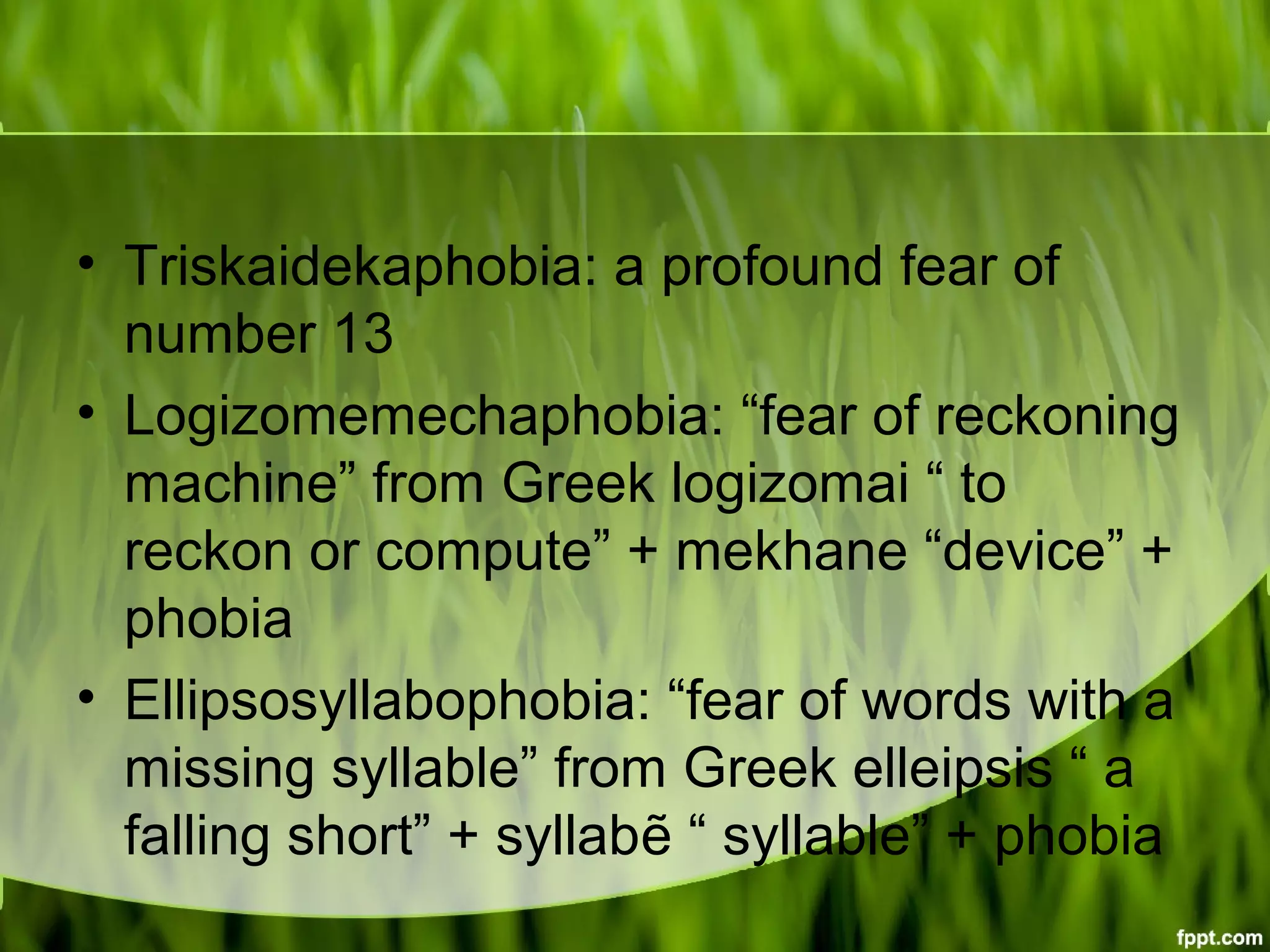 • Triskaidekaphobia: a profound fear of
number 13
• Logizomemechaphobia: “fear of reckoning
machine” from Greek logizomai “ to
reckon or compute” + mekhane “device” +
phobia
• Ellipsosyllabophobia: “fear of words with a
missing syllable” from Greek elleipsis “ a
falling short” + syllabẽ “ syllable” + phobia
 