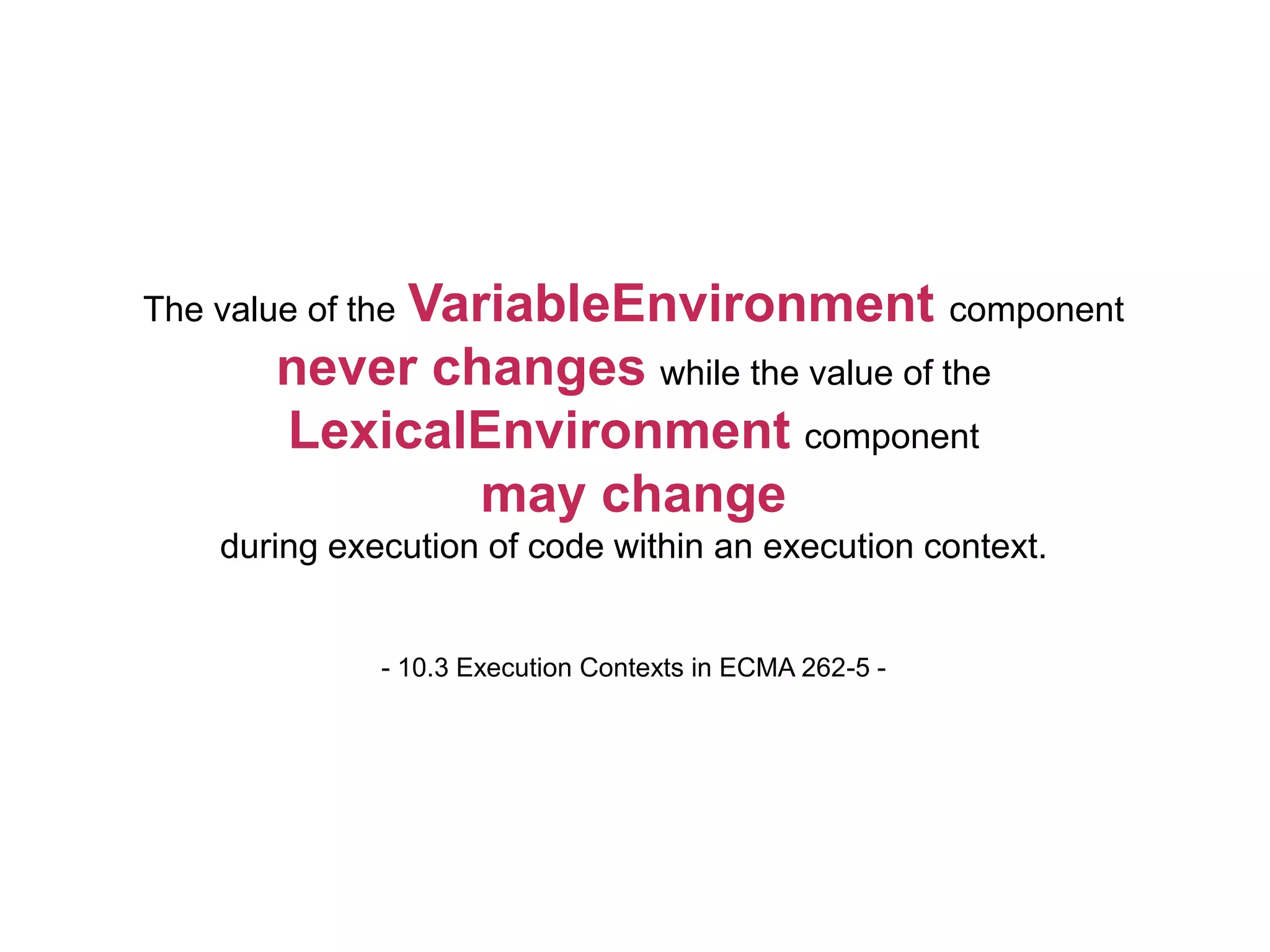 The value of the VariableEnvironment component
never changes while the value of the
LexicalEnvironment component
may change
during execution of code within an execution context.
- 10.3 Execution Contexts in ECMA 262-5 -
 