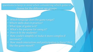 questions to keep in mind when considering which game to
choose for the different age groups:
• Which language does the game target?
• Which skills does it practice?
• What type of game is it?
• What's the purpose for using it?
• Does it fit the students?
• How could I simplify or make it more complex if
necessary?
• How much interaction and participation is there? Do I
like the game myself?
 