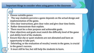 Important things to consider when using games in the classroom
• Choose suitable games
• The way students perceive a game depends on the actual design and
implementation of the game.
• Give clear instructions, give clear rules and give clear time limits.
• Rather demonstrate than explain.
• There must be a clear purpose and achievable goals.
• Clear objectives and goals must match the difficulty level of the game
and ability level of the students.
• Ensure that shy or quiet students are not alienated and have an
opportunity to take part.
• Debriefing, or the evaluation of results/ events in the game, is crucial
to the game’s success.
• It must still be fun, but still help the students to learn.
 