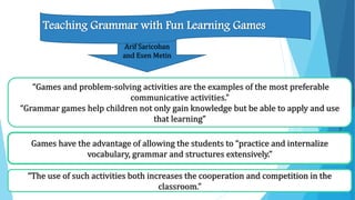 Arif Saricoban
and Esen Metin
“Games and problem-solving activities are the examples of the most preferable
communicative activities.”
“Grammar games help children not only gain knowledge but be able to apply and use
that learning”
Teaching Grammar with Fun Learning Games
Games have the advantage of allowing the students to “practice and internalize
vocabulary, grammar and structures extensively.”
“The use of such activities both increases the cooperation and competition in the
classroom.”
 