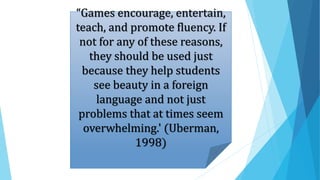 “Games encourage, entertain,
teach, and promote fluency. If
not for any of these reasons,
they should be used just
because they help students
see beauty in a foreign
language and not just
problems that at times seem
overwhelming.' (Uberman,
1998)
 