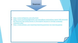 Sources
• http://www.teflgames.com/why.html
• http://www.witslanguageschool.com/NewsRoom/ArticleView/tabid/180/ArticleId/
85/Teaching-Tips-Using-Games-in-the-English-Second-or-Foreign-Language-
classroom.aspx
• http://www.eslbase.com/teaching/teaching-grammar-fun-learning-games
 