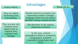Advantages
Lower anxiety
They are highly
motivating and
entertaining.
They can give shy
students more
opportunity to
express their
opinions and
feelings
Enable learners to acquire new
experiences within a foreign
language which are not always
possible during a typical lesson.
Add diversion to the regular
classroom activities
Break the ice
In the easy, relaxed
atmosphere which is created by
using games, students
remember things faster and
better
 