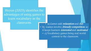 Huyen (2003) identifies the
advantages of using games to
learn vocabulary in the
classroom: • a) Games add relaxation and fun
• b) Games involve friendly competition, so
it keeps learners interested and motivated.
• c) Vocabulary games bring real world
context to the classroom.
 