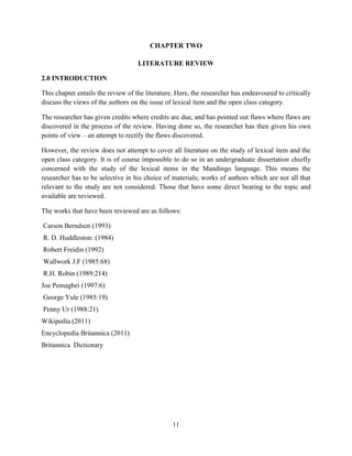 CHAPTER TWO

                                    LITERATURE REVIEW

2.0 INTRODUCTION

This chapter entails the review of the literature. Here, the researcher has endeavoured to critically
discuss the views of the authors on the issue of lexical item and the open class category.

The researcher has given credits where credits are due, and has pointed out flaws where flaws are
discovered in the process of the review. Having done so, the researcher has then given his own
points of view – an attempt to rectify the flaws discovered.

However, the review does not attempt to cover all literature on the study of lexical item and the
open class category. It is of course impossible to do so in an undergraduate dissertation chiefly
concerned with the study of the lexical items in the Mandingo language. This means the
researcher has to be selective in his choice of materials; works of authors which are not all that
relevant to the study are not considered. Those that have some direct bearing to the topic and
available are reviewed.

The works that have been reviewed are as follows:

Carson Berndsen (1993)
R. D. Huddleston: (1984)
Robert Freidin (1992)
Wallwork J.F (1985:68)
R.H. Robin (1989:214)
Joe Pemagbei (1997:6)
George Yule (1985:19)
Penny Ur (1988:21)
Wikipedia (2011)
Encyclopedia Britannica (2011)
Britannica Dictionary




                                                 11
 