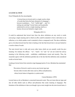 2.2 LEXICAL ITEM

From Wikipedia the free encyclopedia:

               A lexical item (or lexical unit) is a single word or chain
               of words that forms the basic elements of a language‟s
              lexicon (vocabulary)… “Cat”, “traffic light”… and “it‟s
              raining cats and dogs” lexical items can be generally
              understood to convey a single meaning, much as a
              lexeme, but are not limited to single words.

                                            Wikipedia (2011:1)

It could be understood that lexical item from the above definition are any word or words
conveying a single meaning and to which an affix could be attached to form a derivation or an
inflection, or to which another word is attached to form a compound word. The above definition
gives a lot about lexical item but what is lacking is the fact that lexical item is not just limited to
a word or chain of words.

The term lexical item is wide and covers other items which are not actually words but give
meaning. For instance the affixes: “-er”, “-ment”, “re-” and “-ly” are not words but convey
meaning in the following words – establisher, establishment, recent and recently. Thus, the
researcher agrees with this definition partially due to the fact that this definition only considered
words as lexical items.

Looking at lexical items from semiotics (sign language) point of view, Berndsen has maintained
that:

        The notion of lexical is used to convey any lexical sign type
         but also other inventor able items such as affixes and phonemes,
         whose lexical status in linguistics is controversial.

                                                           Carson Berndsen: (1993)

Lexical items as far as Berndsen is concerned transcend words. They are items that are signs and
also all other details such as affixes and phonemes that create meaning in languages. The
limitation of this definition is that even though it gives more insight into the term lexical items, it


                                                  12
 