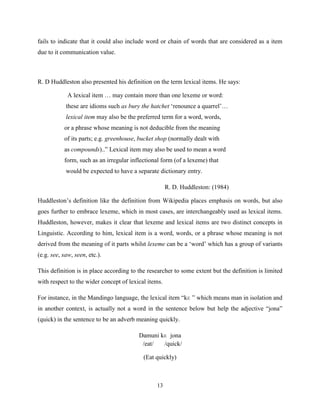 fails to indicate that it could also include word or chain of words that are considered as a item
due to it communication value.



R. D Huddleston also presented his definition on the term lexical items. He says:

             A lexical item … may contain more than one lexeme or word:
            these are idioms such as bury the hatchet „renounce a quarrel‟…
            lexical item may also be the preferred term for a word, words,
           or a phrase whose meaning is not deducible from the meaning
           of its parts; e.g. greenhouse, bucket shop (normally dealt with
           as compounds)..” Lexical item may also be used to mean a word
           form, such as an irregular inflectional form (of a lexeme) that
            would be expected to have a separate dictionary entry.

                                                      R. D. Huddleston: (1984)

Huddleston‟s definition like the definition from Wikipedia places emphasis on words, but also
goes further to embrace lexeme, which in most cases, are interchangeably used as lexical items.
Huddleston, however, makes it clear that lexeme and lexical items are two distinct concepts in
Linguistic. According to him, lexical item is a word, words, or a phrase whose meaning is not
derived from the meaning of it parts whilst lexeme can be a „word‟ which has a group of variants
(e.g. see, saw, seen, etc.).

This definition is in place according to the researcher to some extent but the definition is limited
with respect to the wider concept of lexical items.

For instance, in the Mandingo language, the lexical item “kɛ ” which means man in isolation and
in another context, is actually not a word in the sentence below but help the adjective “jona”
(quick) in the sentence to be an adverb meaning quickly.

                                         Damuni kɛ jona
                                          /eat/  /quick/

                                           (Eat quickly)



                                                13
 