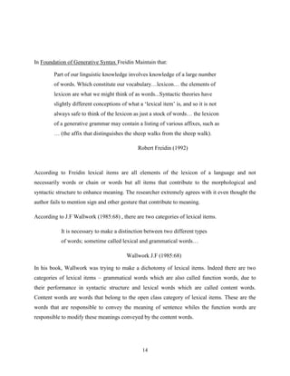 In Foundation of Generative Syntax Freidin Maintain that:

        Part of our linguistic knowledge involves knowledge of a large number
        of words. Which constitute our vocabulary…lexicon… the elements of
        lexicon are what we might think of as words...Syntactic theories have
        slightly different conceptions of what a „lexical item‟ is, and so it is not
        always safe to think of the lexicon as just a stock of words… the lexicon
        of a generative grammar may contain a listing of various affixes, such as
        … (the affix that distinguishes the sheep walks from the sheep walk).

                                               Robert Freidin (1992)



According to Freidin lexical items are all elements of the lexicon of a language and not
necessarily words or chain or words but all items that contribute to the morphological and
syntactic structure to enhance meaning. The researcher extremely agrees with it even thought the
author fails to mention sign and other gesture that contribute to meaning.

According to J.F Wallwork (1985:68) , there are two categories of lexical items.

            It is necessary to make a distinction between two different types
            of words; sometime called lexical and grammatical words…

                                         Wallwork J.F (1985:68)

In his book, Wallwork was trying to make a dichotomy of lexical items. Indeed there are two
categories of lexical items – grammatical words which are also called function words, due to
their performance in syntactic structure and lexical words which are called content words.
Content words are words that belong to the open class category of lexical items. These are the
words that are responsible to convey the meaning of sentence whiles the function words are
responsible to modify these meanings conveyed by the content words.




                                                 14
 