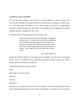 2.3 OPEN CLASS CATEGORY

The term open class category is also referred to as open endedness or open word class. This
covers lexical items that are a sub-group under the lexical system of a language. An open is class
is a word that accepts the addition of new items, through such process as compounding,
derivation, coining, borrowing etc. open classes are the flexible side of a language. They can be
changed, replaced, or dropped from the lexicon.

R.H. Robin (1989:214) propounded on the word classes, thus

                Word classes may be closed in membership; all languages
                have open class… an open class is one whose membership
                is in principle unlimited varying from time to time and
                between one speaker and another most loan words ( word
                taken from foreign languages) and newly created go into
                classes… nouns, adjectives, adverbs and verbs are open
                classes

                                                    R.H. Robin (1989:214)

Beyond all reasonable doubts, the researcher agrees with Robin. The open class is potentially
infinite, since it is continually being expanded and language exchange continues to flourish
among individuals and speech communities.

In English the open class category includes;

Nouns

Main verbs (not auxiliary verbs)

Adjectives

Adverbs

Interjections

Interjections are normally formed as new words standing in for sounds and are added not only
from technical background but also from comics and subtitling. It is on these cases we encounter


                                               15
 