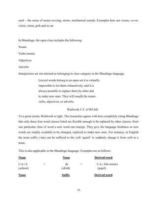 such – the noise of motor revving, sirens, mechanical sounds. Examples here are vroom, va-va-
voom, zoom, grrh and so on.



In Mandingo, the open class includes the following:

Nouns

Verbs (main)

Adjectives

Adverbs

Interjections are not attested as belonging to class category in the Mandingo language.

                Lexical words belong to an open set it is virtually
                impossible to list them exhaustively, and it is
                always possible to replace them by other and
                to make new ones. They will usually be nouns
                verbs, adjectives, or adverbs.

                                        Wallwork J. F. (1985:68)

To a great extent, Wallwork is right. The researcher agrees with him completely citing Mandingo
that only these four word classes listed are flexible enough to be replaced by other classes; from
one particular class of word a new word can emerge. They give the language freshness as new
words are readily available to be changed, replaced to make new ones. For instance, in English
the noun suffix (-ian) can be suffixed to the verb „guard‟ to suddenly change it from verb to a
noun.

This is also applicable in the Mandingo language. Examples are as follows:

Noun                                Noun                          Derived word

lɔ kɔ li            +                 de              =            lɔ kɔ lide (noun)
(school)                           (child)                          (pupil)

Noun                               Suffix                         Derived word



                                                 16
 