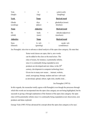 Yele                +                    li           =              yeleli (verb)
(laugh)                                (ing)                          (laughing)

Verb                                   Noun                         Derived word

Gbodo               +                  diya            =           gbododiya (noun)
(cooking)                              (place)                      (kitchen)

Noun                                 Adjective                       Derived word

De                  +                   kuda           =             dekuda (adjective)
(child)                                 (new)                       (newborn)

Adjective                              Noun                          Derived word

Saya            +                      kɔ ndɔ              =               sayakɔ ndɔ
(funeral)                             (greeting)                        (condolence)

Joe Pemagbei: also tries to advance a detail analysis of the open class category. He state that:

                        Some word classes are open, that is, new words
                        can be added to the class as the need arises. The
                        class of nouns, for instance, is potentially infinite,
                        since it is continually being expanded as new
                        products are developed and new ideas, in the 20th
                        century, development in computer technology have
                        Given rise to many new nouns… internet, website,
                        email, newsgroup, bitmap, modem and new verb such
                        as download, upload, reboot, right click, double click…

                                                                Joe Pemagbei (1997:6)

In this regards, the researcher totally agrees with Pemagbei even though the processes through
which this words are incorporated into the open class category are not being highlighted, but he
succeeds in giving a through explanation of the features of the open class category: the open
class will be potentially infinite since it is continually being expanded as new discoveries, new
products and ideas explored.

George Yule (1985:19) has advanced his concept about the open class category as he says:



                                                     17
 