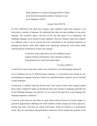 Open endedness is an aspect of language which is linked
                     to the fact that the potential number of utterance in any
                     given language is infinite

                                                  George Yule (1985:19)

In Yule‟s definition of the open class category, open endedness (open class category) is not
restricted to a number of language. He established that, there are open endedness to any given
language. The researcher agrees with him for the fact that based on his explanation, the
Mandingo language can be attested to open endedness. However looking at open class category
on a different scale, it can be noticed that Yule concentrated on the unlimited utterances on
language and speech, whilst other linguist were specifically naming the word classes which
could actually be considered as an open class category.

                  A task that is open ended allows for lots of different learner
                  response during its performance, and is therefore conducive
                  to the production of varied and original ideas.

                                                               Ur, Penny (1988:21)

Ur and Yule to some extent share similar views which have to do with language and speech.

In Ur‟s definition the use of „different learner responses‟ is a total break away because he was
concentrating on language learning in which case unlimited learners responses can be classified
as open endedness.

Conclusively, it could be noted that all the works of the various writers and/or linguists quoted
above make a significant impact on attesting the open class category in languages generally and
on the Mandingo language to be specific. It is as a result of the open class in any language that
language dynamism is enhanced.

It must be noted, however, that, there are open classes which are known as lexical category to
generative grammarian in Mandingo for which members of these category are nouns, adjectives,
adverbs and verbs. And there are closed word classes which are referred to as grammatical
words. They are word classes that performed as functional word to enhance the grammar of the


                                                  18
 