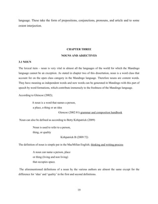 language. These take the form of prepositions, conjunctions, pronouns, and article and to some
extent interjection.




                                            CHAPTER THREE

                                       NOUNS AND ADJECTIVES

3.1 NOUN

The lexical item – noun is very vital in almost all the languages of the world for which the Mandingo
language cannot be an exception. As stated in chapter two of this dissertation, noun is a word class that
account for on the open class category in the Mandingo language. Therefore nouns are content words.
They have meaning as independent words and new words can be generated in Mandingo with this part of
speech by word formations, which contribute immensely to the freshness of the Mandingo language.

According to Glencoe (2002);

            A noun is a word that names a person,
             a place, a thing or an idea
                                    Glencoe (2002:81) grammar and composition handbook

Noun can also be defined as according to Betty Kirkpatrick (2009)

             Noun is used to refer to a person,
             thing, or quality
                                      Kirkpatrick B (2009:72)

The definition of noun is simple put in the MacMillan English; thinking and writing process

             A noun can name a person, place
             or thing (living and non living)
             that occupies space.

The aforementioned definitions of a noun by the various authors are almost the same except for the
difference for „idea‟ and „quality‟ in the first and second definitions.




                                                      19
 