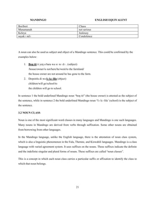 MANDINGO                                                    ENGLISH EQUIVALENT

Boribori                                                Chaos
Manamanah                                               not serious
Keleya                                                  Jealousy
sayakɔ ndɔ                                              Condolence




A noun can also be used as subject and object of a Mandingo sentence. This could be confirmed by the
examples below:

     1. Boŋ tit ii yeŋ a bara wa sɛ nɛ dɔ . (subject)
         /house/owner/is not/here/he/went/to the farmland/
         the house owner are not around he has gone to the farm.
     2. Deŋninlu di wa lɔ kɔ lila (object)
         children/will go/school/to
         the children will go to school.

In sentence 1 the bold underlined Mandingo noun “boŋ tit” (the house owner) is attested as the subject of
the sentence, while in sentence 2 the bold underlined Mandingo noun “lɔ kɔ lila‟ (school) is the subject of
the sentence.

3.2 NOUN CLASS

Noun is one of the most significant word classes in many languages and Mandingo is one such languages.
Many nouns in Mandingo are derived from verbs through suffixation. Some other nouns are obtained
from borrowing from other languages.

In the Mandingo language, unlike the English language, there is the attestation of noun class system,
which is also a linguistic phenomenon in the Fula, Themne, and Kiswahili languages. Mandingo is a class
language with varied agreement system. It uses suffixes on the nouns. These suffixes indicate the definite
and the indefinite singular and plural forms of nouns. These suffixes are called “noun classes”.

This is a concept in which each noun class carries a particular suffix or affixation to identify the class to
which that noun belongs.




                                                     21
 