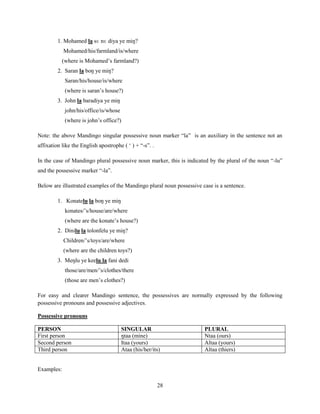1. Mohamed la sɛ nɛ diya ye miŋ?
            Mohamed/his/farmland/is/where
           (where is Mohamed‟s farmland?)
         2. Saran la boŋ ye miŋ?
            Saran/his/house/is/where
            (where is saran‟s house?)
         3. John la baradiya ye miŋ
            john/his/office/is/whose
            (where is john‟s office?)

Note: the above Mandingo singular possessive noun marker “la” is an auxiliary in the sentence not an
affixation like the English apostrophe ( „ ) + “-s”. .

In the case of Mandingo plural possessive noun marker, this is indicated by the plural of the noun “-lu”
and the possessive marker “-la”.

Below are illustrated examples of the Mandingo plural noun possessive case is a sentence.

         1. Konatelu la boŋ ye miŋ
            konates/‟s/house/are/where
            (where are the konate‟s house?)
         2. Dinilu la tolonfelu ye miŋ?
            Children/‟s/toys/are/where
            (where are the children toys?)
         3. Meŋlu ye keelu la fani dedi
            those/are/men/‟s/clothes/there
            (those are men‟s clothes?)

For easy and clearer Mandingo sentence, the possessives are normally expressed by the following
possessive pronouns and possessive adjectives.

Possessive pronouns

PERSON                                 SINGULAR                        PLURAL
First person                           ŋtaa (mine)                     Ntaa (ours)
Second person                          Itaa (yours)                    Altaa (yours)
Third person                           Ataa (his/her/its)              Altaa (thiers)


Examples:

                                                         28
 