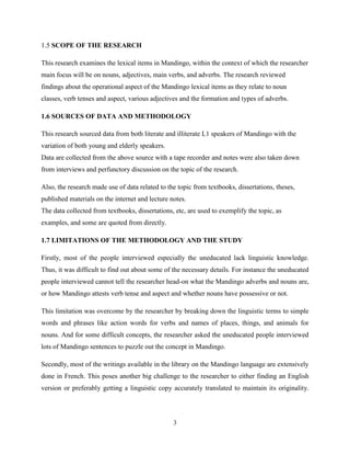 1.5 SCOPE OF THE RESEARCH

This research examines the lexical items in Mandingo, within the context of which the researcher
main focus will be on nouns, adjectives, main verbs, and adverbs. The research reviewed
findings about the operational aspect of the Mandingo lexical items as they relate to noun
classes, verb tenses and aspect, various adjectives and the formation and types of adverbs.

1.6 SOURCES OF DATA AND METHODOLOGY

This research sourced data from both literate and illiterate L1 speakers of Mandingo with the
variation of both young and elderly speakers.
Data are collected from the above source with a tape recorder and notes were also taken down
from interviews and perfunctory discussion on the topic of the research.

Also, the research made use of data related to the topic from textbooks, dissertations, theses,
published materials on the internet and lecture notes.
The data collected from textbooks, dissertations, etc, are used to exemplify the topic, as
examples, and some are quoted from directly.

1.7 LIMITATIONS OF THE METHODOLOGY AND THE STUDY

Firstly, most of the people interviewed especially the uneducated lack linguistic knowledge.
Thus, it was difficult to find out about some of the necessary details. For instance the uneducated
people interviewed cannot tell the researcher head-on what the Mandingo adverbs and nouns are,
or how Mandingo attests verb tense and aspect and whether nouns have possessive or not.

This limitation was overcome by the researcher by breaking down the linguistic terms to simple
words and phrases like action words for verbs and names of places, things, and animals for
nouns. And for some difficult concepts, the researcher asked the uneducated people interviewed
lots of Mandingo sentences to puzzle out the concept in Mandingo.

Secondly, most of the writings available in the library on the Mandingo language are extensively
done in French. This poses another big challenge to the researcher to either finding an English
version or preferably getting a linguistic copy accurately translated to maintain its originality.




                                                 3
 