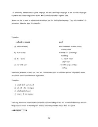 The similarity between the English language and the Mandingo language is that in both languages
adjectives are neither singular nor plural. An adjective do not have a plural form.

Nouns can also be used as adjectives in Mandingo just like the English language. They tell what kind? Or
which one, about the noun they modifies.




Examples:

       Adjectives (noun)                                             used

    a) muso (woman)                                                 muso sambaralu (woman shoes)
                                                                        woman/shoes
    b) bolo (hand)                                                   bolola bɔ rɔ (hand bag)
                                                                        hand/bag
    c) kɔ ɔ (salt)                                                      kɔ ji (salt water)
                                                                         salty/water
    d) mɔ nbili (car)                                                  mɔ nbili kɔ ŋi (car key)
                                                                         car/key

Possessive pronouns such as “our” and “his” can be considered as adjectives because they modify nouns
in addition to their usual function as pronouns.

Examples:

    1) ana lɔ kɔ li (our school)
    2) ala jida ( this water pot)
    3) alla boŋ (his house)
    4) nna wɔ di (my money)



Similarly possessive nouns can be considered adjective in English but this is not so in Mandingo because
the possessive nouns in Mandingo are attested differently from the way is done in English.

3.6 DISCRIPTIVES



                                                     31
 