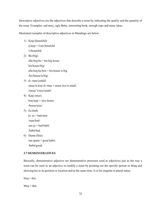 Descriptive adjectives are the adjectives that describe a noun by indicating the quality and the quantity of
the noun. Examples: sad story, ugly Betty, interesting book, enough cups and many ideas.

Illustrated examples of descriptive adjectives in Mandingo are below.

    1) Keŋi (beautiful)
        ŋ keŋi = I am beautiful
        /i/beautiful/
    2) Ba (big)
        alla boŋ ba = his big house
        his/house/big/
        alla boŋ ka bon = his house is big
        /his/house/is/big/
    3) dɔ man (small)
        musa la kini dɔ man = musa rice is small.
        /musa/‟s/rice/small/
    4) Kaŋi (nice)
        boŋ kaŋi = nice house
        /house/nice/
    5) Ju (bad)
        kɛ ju = bad man
        /man/bad/
        sun ju = bad habit
        /habit/bad
    6) Ŋuma (fine)
        sun ŋuma = good habit.
        /habit/good/

    3.7 DEMONSTRATIVES

    Basically, demonstrative adjective are demonstrative pronouns used as adjectives just as the way a
    noun can be used as an adjective to modify a noun by pointing out the specific person or thing and
    showing his or its position or location and at the same time, it or his singular or plural status.

    Neŋ = this

    Meŋ = that

                                                      32
 