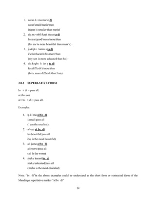 1. saran dɔ ma marie di
         saran/small/marie/than
         (saran is smaller than marie)
    2. ala mɔ nbili kaŋi musa ta di
         his/car/good/musa/more/than
         (his car is more beautiful than musa‟s)
    3. ŋ deŋkɛ karani ata di
         i/son/educated/his/more/than
         (my son is more educated than his)
    4. ala kogbɛ lɛ lan ŋ ta di
         his/difficult/i/more/than
         (he is more difficult than I am)


3.8.2   SUPERLATIVE FORM

bɛ + di = pass all.
or this one
al +bɛ + di = pass all.

Examples:

    1. ŋ dɔ ma al bɛ di
        i/small/pass all
        (I am the smallest)
    2. a keŋi al bɛ di
        he/beautiful/pass all
        (he is the most beautiful)
    3. ali juma al bɛ di
        ali/worst/pass all
        (ali is the worst)
    4. sheku karani bɛ di
        sheku/educated/pass all
        (shehu is the most educated)

Note: “bɛ di”in the above examples could be understand as the short form or contracted form of the
Mandingo superlative marker “al bɛ di”

                                                   34
 