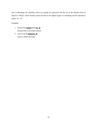 Also in Mandingo the superlative form can equally be expressed with the use of the absolute form of
adjective “tamini” which literally means the best or the highest degree of something and the superlative
marker “bɛ di”

Examples:

    1. hussain bolt tamini borila bɛ di
        (hussain bolt is the fastest runner)
    2. saran la taa de tamini bɛ di
        (saran‟s child is the best)




                                                  35
 
