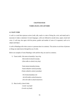CHAPTER FOUR

                                   VERBS (MAIN) AND ADVERBS



4.1 MAIN VERB

A verb is a word that expresses action (walk, talk, read) or a state of being (be, exist, and stand) and is
necessary to make a statement. In most languages, verbs are inflected to encode tense, aspect, mood and
voice. A verb may also agree with the person, gender and number of some of it argument, such as its
subject and object.

A verb in Mandingo tells what a noun or a pronoun does in a sentence. The actions or activities of persons
or things are made known through the use of verbs.

Below are examples of some Mandingo verbs and how they are used in a sentence.

    1) Tama (walk): Abu tama ta karandiya loŋ-o-loŋ
                      Abu/works/to/school/everyday
                      (Abu walks to school every day)


                      Fanta tamara karandiya kunuŋ.
                      Fanta/walked/to school/yesterday
                      (Fanta walked to school yesterday)

                       Ali di tama karandiya sini
                       ali/will/walk/to school/tomorrow
                       (Ali will walk to school tomorrow)

    2) Bara (work): ŋ bara la bakɛ
                      i/work/ very hard/
                      (I work very hard)



                                                     36
 
