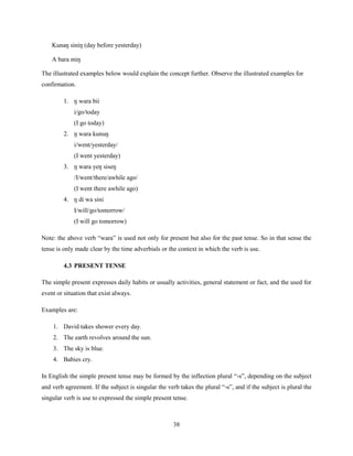 Kunaŋ siniŋ (day before yesterday)

    A bara miŋ

The illustrated examples below would explain the concept further. Observe the illustrated examples for
confirmation.

         1. ŋ wara bii
             i/go/today
             (I go today)
         2. ŋ wara kunuŋ
             i/went/yesterday/
             (I went yesterday)
         3. ŋ wara yeŋ siseŋ
             /I/went/there/awhile ago/
             (I went there awhile ago)
         4. ŋ di wa sini
             I/will/go/tomorrow/
             (I will go tomorrow)

Note: the above verb “wara” is used not only for present but also for the past tense. So in that sense the
tense is only made clear by the time adverbials or the context in which the verb is use.

         4.3 PRESENT TENSE

The simple present expresses daily habits or usually activities, general statement or fact, and the used for
event or situation that exist always.

Examples are:

    1. David takes shower every day.
    2. The earth revolves around the sun.
    3. The sky is blue.
    4. Babies cry.

In English the simple present tense may be formed by the inflection plural “-s”, depending on the subject
and verb agreement. If the subject is singular the verb takes the plural “-s”, and if the subject is plural the
singular verb is use to expressed the simple present tense.



                                                      38
 