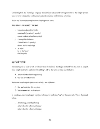 Unlike English, the Mandingo language do not have subject and verb agreement so the simple present
tense is form with just the verb (unmarked) and sometime with the time adverbial.

Below are illustrated examples of the simple present tense.

THE SIMPLE PRESENT TENSE

    1. Musa tama karandiya lombɛ
         musa/walks/to school/everyday/
         (musa walks to school every day)
    2. Fanta ye barala lombɛ
         Fanta/is/works/everyday/
         (Fanta works everyday)
    3. Al wara
       he or she/goes/
       (he/she goes)



4.4 PAST TENSE

The simple past is used to talk about activities or situations that began and ended in the past. In English
most simple past verbs are formed by adding “-ed” to the verb, as in (a) and (b) below.

    A. Abu worked downtown yesterday
    B. Our car arrived on time.

And some have irregular past forms, as in (c) and (d) below.

    C. She ate breakfast this morning.
    D. Marie took a taxi to the airport.

In Mandingo, most simple past verb tens is formed by suffixing “-ra” on the main verb. This is illustrated
below.

    1. Abu tamara karandiya kunuŋ
         /abu/walked/to school/yesterday/
         (abu walked to school yesterday)




                                                    39
 