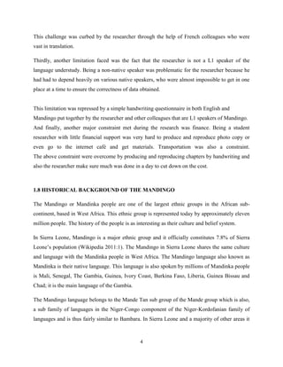 This challenge was curbed by the researcher through the help of French colleagues who were
vast in translation.

Thirdly, another limitation faced was the fact that the researcher is not a L1 speaker of the
language understudy. Being a non-native speaker was problematic for the researcher because he
had had to depend heavily on various native speakers, who were almost impossible to get in one
place at a time to ensure the correctness of data obtained.


This limitation was repressed by a simple handwriting questionnaire in both English and
Mandingo put together by the researcher and other colleagues that are L1 speakers of Mandingo.
And finally, another major constraint met during the research was finance. Being a student
researcher with little financial support was very hard to produce and reproduce photo copy or
even go to the internet café and get materials. Transportation was also a constraint.
The above constraint were overcome by producing and reproducing chapters by handwriting and
also the researcher make sure much was done in a day to cut down on the cost.



1.8 HISTORICAL BACKGROUND OF THE MANDINGO

The Mandingo or Mandinka people are one of the largest ethnic groups in the African sub-
continent, based in West Africa. This ethnic group is represented today by approximately eleven
million people. The history of the people is as interesting as their culture and belief system.

In Sierra Leone, Mandingo is a major ethnic group and it officially constitutes 7.8% of Sierra
Leone‟s population (Wikipedia 2011:1). The Mandingo in Sierra Leone shares the same culture
and language with the Mandinka people in West Africa. The Mandingo language also known as
Mandinka is their native language. This language is also spoken by millions of Mandinka people
is Mali, Senegal, The Gambia, Guinea, Ivory Coast, Burkina Faso, Liberia, Guinea Bissau and
Chad; it is the main language of the Gambia.

The Mandingo language belongs to the Mande Tan sub group of the Mande group which is also,
a sub family of languages in the Niger-Congo component of the Niger-Kordofanian family of
languages and is thus fairly similar to Bambara. In Sierra Leone and a majority of other areas it



                                                  4
 