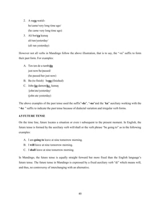 2. A nara watidɔ
        he/came/very long time ago/
        (he came very long time ago)
    3. Ali borira kunuŋ
        ali/ran/yesterday/
        (ali ran yesterday)

However not all verbs in Mandingo follow the above illustration, that is to say, the “-ra” suffix to form
their past form. For examples:

    A. Ten ten de a tambida
        just now/he/passed/
        (he passed her just now)
    B. Ba (to finish) bana (finished)
    C. John ka damonikɛ kunuŋ
        /john/ate/yesterday/
        (john ate yesterday)

The above examples of the past tense used the suffix”-da”, “-na”and the „ka” auxiliary working with the
“-kɛ ” suffix to indicate the past tense because of dialectal variation and irregular verb forms.

4.5 FUTURE TENSE

On the time line, future locates a situation or even t subsequent to the present moment. In English, the
future tense is formed by the auxiliary verb will/shall or the verb phrase “be going to” as in the following
examples:

    A. I am going to leave at nine tomorrow morning.
    B. I will leave at nine tomorrow morning.
    C. I shall leave at nine tomorrow morning.

In Mandingo, the future tense is equally straight forward but more fixed than the English language‟s
future tense. The future tense in Mandingo is expressed by a fixed auxiliary verb “di” which means will,
and thus, no controversy of interchanging with an alternative.




                                                     40
 