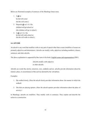 Below are illustrated examples of sentences of the Mandingo future tense.

    1. A di na
        he/she/will come/
        (he/she will come.)
    2. Deŋninlu di wa lɔ kɔ lila
        children/will/go/school to/
        (the children will go to school.)
    3. A di wa lɔ kɔ lila
       he/she/will walk school to/
       (he/she will walk to school.)


4.6 ADVERB

An adverb is any word that modifies verbs or any part of speech other than a noun (modifiers of nouns are
primarily adjectives and determiners). Adverbs can modify verbs, adjectives including numbers), clauses,
sentences, and other adverbs.

The above explanation is supported by Bas Aarts in his book: English syntax and argumentation (2001)

                                   Adverbs modify verbs adjective
                                   or other adverbs.

Adverbs are words like slowly, tomorrow, now, suddenly and etc. adverbs provide information about the
manner, place, or circumstances of the activity denoted by the verb phrase.

Examples:

    1. She walked slowly. (Here the adverb slowly provides information about the manner in which she
        walked)

    2. The kids are playing upstairs. (Here the adverb upstairs provides information about the place of
        activity.)

In Mandingo, adverbs are modifiers. They modify verbs in sentences. They explain and describe the
action in a construction.




                                                       41
 
