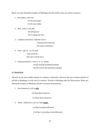 Below are some illustrated examples of Mandingo adverbs and how they are used in a sentence.

    1. Bii (today): ŋ din a bii
                      /I/will/come/today/
                      (I will come today)

    2. Dafɛ (near): a sini dafɛ
                      /he/sitting/near/
                      (he is sitting near me.)

    3. Lododon (sometimes): lododon a di na
                                   /sometimes/he/will/come/
                                    (he comes sometimes.)

    4. Sanfɛ (up): kɛ ye yiri sanfɛ
                     /man/is/tree/up/
                     (the man is up the tree.)

    5. kunuŋ (yesterday): a wara sɛ nɛ dɔ kunuŋ
                              he/she/went/the farmland/yesterday
                              (he/she went to the farmland yesterday)

4.7 POSITION

Adverbs are the most mobile element in a sentence construction. However the most common position of
adverbs in Mandingo is at the end of a sentence. Adverbs in Mandingo take the final position. Below are
illustrated examples of Mandingo adverbs at sentence final positions.

    1. Sini (tomorrow): ŋ di wa sini

                            I/will/go/there/tomorrow

                             (I will go there tomorrow)

    2. Teledɔ (afternoon): ŋ di wa a bada teledɔ

                              I/will/go/you/place/afternoon

                              (I will go to your place in the afternoon)



                                                    42
 
