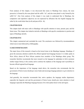 From analyses of this chapter, it was discovered that nouns in Mandingo have classes, the noun
possessive is formed by the noun plural and the suffix “-la”, and also noun plural is only formed by the
suffix”-lu”. Also from analyses of this chapter it was made to understand that in Mandingo, the
comparative and superlative adjectives are not expressed by affixation like the English language but
rather by the words better than (ta di) and pass all (bɛ di).

CHAPTER FOUR

This chapter dealt with main verbs in Mandingo with specific attention to tense, present, past, and the
future tense. This chapter also looked at adverbs in Mandingo with specific consideration to position and
types of Mandingo adverbs.

CHAPTER FIVE

This chapter summarized and concluded the word. The conclusion was followed by recommendations
which were in turn followed by a bibliography.

5.2 RECOMMENDATION

The major focus of this research is based on the lexical items in the Mandingo language. Mandingo, if
given the necessary attention could be the official regional local language because it is widely spoke in
West Africa, almost all West African countries have members of the Mandingo ethnic group. The
researcher therefore recommends that more research on the language be undertaken in bid to promote
mother tongue literacy in the country and to continue the emphasis of the language and it possibility to
become official regional local language.

Based on the importance of the language stated above, the researcher also recommends that the
government of Sierra Leone should give more funds and encourage language planners to give attention to
the language.

And generally, the researcher recommends that, native speakers, the language studies department,
especially the linguistic unit and the government of Sierra Leone should give more attention to local
languages especially the Mandingo language because of its wide spoken factor in the sub-region.




                                                      47
 