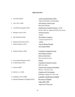 BIBLOGRAPHY



1. Aarts Bas English                          syntax and argumentation (2001)
                                              Palgrave Macmillan, united kingdom
2. Alie J.A.D. (1990)                         Anew History of Sierra Leone
                                              Macmillan Publisher
3. Azar Betty Schrampfer (1992)               Fundamentals of English Grammar – 2nd Ed
                                              Printice- Hall, Inc, Englewood Cliffs, New Jersey.
4. Berndsen carson (1993)                     structural semiotics
                                              internet.
5. Best Wilfred D (1990)                      The Students‟ companion
                                              Long man group UK Ltd
6. Britannica Dictionary (2011)                website
7. Delfosse Maurice (1901)                    Essai de Manuel Practique
                                              de la Langue Mande


8. Delafosse Murice (1904)                    Vocabularie Comparatifs de plus
                                              De 60 langue et Dialects
                                              Parle a la Lêted Voire
                                              Press universite de Lyon
9. Encyclopedia Britannica (2011)             Website
10. Freidin Robert (1992)                     Foundation of Generative Syntax
                                              MIT Press (MA)
11. Glencoe (2002)                            Grammar and Composition Handbook
                                              McCray – Hill, New York
12. Hall R.A. Jr. (1950)                      Linguistic and Your language
                                              Doubleday company Inc, New York.
13. Huddleston .R.D. (1984)                   A students‟ introduction to English
14. Internet Grammar of English (2011)        The survey of English
                                              usage 1996- 1998
                                              supported by Ring john


                                         48
 