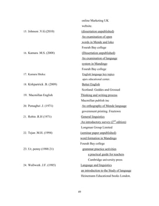 online Marketing UK
                                   website.
15. Johnson .V.G.(2010)            (dissertation unpublished)
                                   An examination of open
                                   words in Mende and loko
                                   Fourah Bay college
16. Kamara .M.S. (2008)            (Dissertation unpublished)
                                   An examination of language
                                   system in Mandingo
                                   Fourah Bay college
17. Kamara Sheku:                  English language key topics
                                    apex educational center.
18. Kirkpartrick .B. (2009)        Better English
                                   Scotland: Geddes and Grossed
19. Macmillan English          Thinking and writing process
                                   Macmillan publish inc
20. Pemagbei .J. (1971)            An orthography of Mende language
                                   government printing. Freetown
21. Robin .R.H (1971)              General linguistics
                                   An introductory survey (2nd edition)
                                   Longman Group Limited
22. Tejan .M.H. (1994)         (seminar paper unpublished)
                               word formation in Mandingo
                               Fourah Bay college
23. Ur, penny (1988:21)             grammar practice activities
                                        a practical guide for teachers
                                        Cambridge university press
24. Wallwork .J.F. (1985)      Language and linguistics
                                   an introduction to the Study of language
                                   Heinemann Educational books London.




                              49
 
