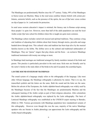 The Mandingos are predominantly Muslim since the 13th century. Today, 99% of the Mandingos
in Sierra Leone are Muslims. Many in the rural areas combine Islamic beliefs with certain pre-
Islamic, animistic beliefs, such as the presence of the spirits, the use of Qur‟anic verses written
on slip of paper (sɛ bɛ ) and amulet for protection.

In rural areas western education‟s impact is minimal; the literacy rate in Roman script among
these people I is quite low. However, more than half of the adult population can read the local
Arabic script; Qur‟anic school for children where this is taught are quite more common.

The Mandingo culture includes varied rich musical and spiritual traditions. They continue a long
oral tradition of educating their children about their history through stories, proverbs and songs
handed down through time. This cultural value and tradition has been kept alive by the musical
families known as the Jeliba. The Jelibas serve as the cultural and traditional ambassadors of
Mandingos. They are “praise” singers that play drums and the Kora – an exclusive Mandingo
traditional instrument with twenty one strings or more.

In Mandingo land marriages are traditional arranged by family members instead of the bride and
groom. This practice is particularly prevalent in the rural areas. Kola nuts are formally sent by
the suitor‟s family to the male elders of the bride-to-be and if accepted, the courtship begins.

1.10 THE SOUND SYSTEM OF MANDINGO

The sound system of a language simply refers to the orthography of the language. Like most
other African language, the Mandingo orthography is phonemic by nature. That is to say, the
transcribed symbols and the letters are the same. Both the sound and the letter are the same.
Before the advent of the Europeans, the Arabic alphabet-based orthography was widely used by
the Mandingos because of the fact that the Mandingos are predominantly Muslims and the
subsequent learning of the Arabic scripts as part of their religious education. After colonialism
the Arabic alphabet-based orthography was replaced by the Latin orthography. The basis of
Latinized Mandingo orthography was established at the UNESCO expert meeting in Bamako,
(Mali) in 1966. Various governments with Mandingo population have standardized variants of
this orthography. However even though this was the case, majority of the native Mandingo
speakers who are literate in Arabic phonology can approximate the Latin orthography and the
Arabic-based orthography.

                                                 6
 