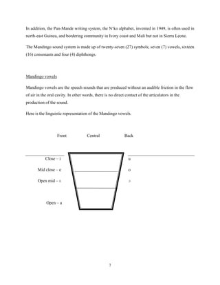 In addition, the Pan-Mande writing system, the N‟ko alphabet, invented in 1949, is often used in
north-east Guinea, and bordering community in Ivory coast and Mali but not in Sierra Leone.

The Mandingo sound system is made up of twenty-seven (27) symbols; seven (7) vowels, sixteen
(16) consonants and four (4) diphthongs.




Mandingo vowels

Mandingo vowels are the speech sounds that are produced without an audible friction in the flow
of air in the oral cavity. In other words, there is no direct contact of the articulators in the
production of the sound.

Here is the linguistic representation of the Mandingo vowels.




                   Front              Central                Back




            Close – i                                           u

       Mid close – e                                            o

       Open mid – ɛ                                             ɔ




            Open – a




                                                   7
 