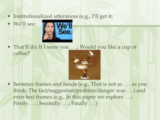 • Institutionalized utterances (e.g., I’ll get it;
• We’ll see;
• That’ll do; If I were you . . .; Would you like a cup of
coffee?
• Sentence frames and heads (e.g., That is not as . . . as you
think; The fact/suggestion/problem/danger was . . .) and
even text frames (e.g., In this paper we explore . . .;
Firstly . . .; Secondly . . .; Finally . . .)
 