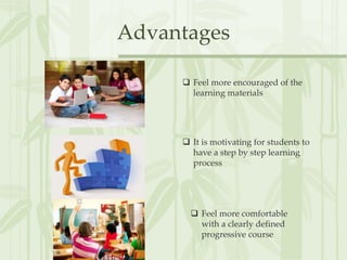 Advantages
 Feel more encouraged of the
learning materials
 It is motivating for students to
have a step by step learning
process
 Feel more comfortable
with a clearly defined
progressive course
 