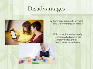 Disadvantages
 Language can not be divided
into different units in real life
 Some topics tradiotianally
considered advanced can
actually be taught in
much more lower levels
 