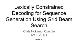 Lexically Constrained
Decoding for Sequence
Generation Using Grid Beam
Search
Chris Hokamp, Qun Liu
(ACL 2017)
B4 勝又 智
 