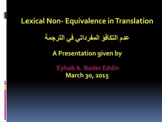 Lexical Non- Equivalence inTranslation
‫الترجمة‬ ‫في‬ ‫المفرداتي‬ ‫التكافؤ‬ ‫عدم‬
A Presentation given by
Eyhab A. Bader Eddin
March 30, 2015
 