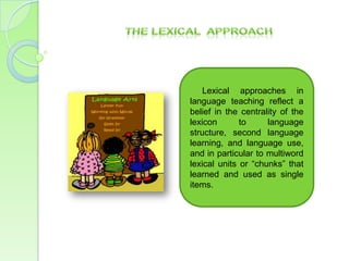 Lexical approaches in
language teaching reflect a
belief in the centrality of the
lexicon       to     language
structure, second language
learning, and language use,
and in particular to multiword
lexical units or “chunks” that
learned and used as single
items.
 