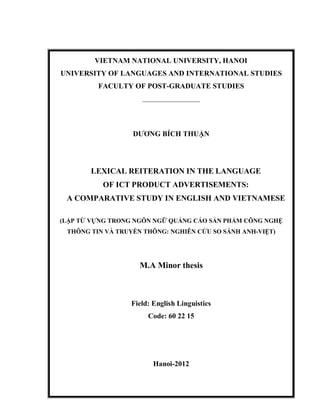 VIETNAM NATIONAL UNIVERSITY, HANOI
UNIVERSITY OF LANGUAGES AND INTERNATIONAL STUDIES
FACULTY OF POST-GRADUATE STUDIES
_________________
DƢƠNG BÍCH THUẬN
LEXICAL REITERATION IN THE LANGUAGE
OF ICT PRODUCT ADVERTISEMENTS:
A COMPARATIVE STUDY IN ENGLISH AND VIETNAMESE
(LẶP TỪ VỰNG TRONG NGÔN NGỮ QUẢNG CÁO SẢN PHẨM CÔNG NGHỆ
THÔNG TIN VÀ TRUYỀN THÔNG: NGHIÊN CỨU SO SÁNH ANH-VIỆT)
M.A Minor thesis
Field: English Linguistics
Code: 60 22 15
Hanoi-2012
 